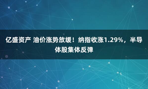 亿盛资产 油价涨势放缓！纳指收涨1.29%，半导体股集体反弹