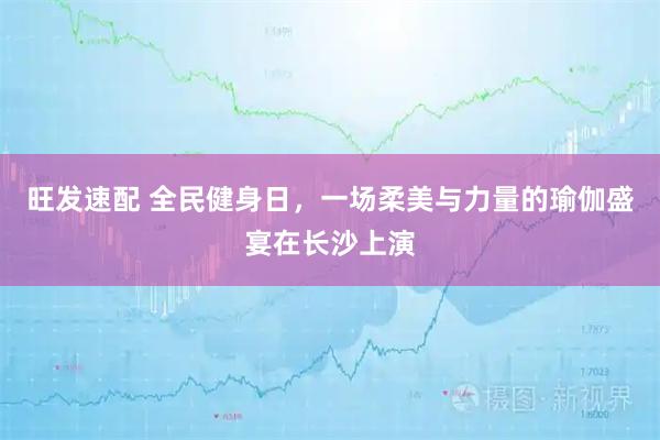 旺发速配 全民健身日，一场柔美与力量的瑜伽盛宴在长沙上演
