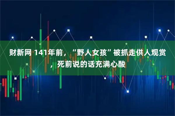 财新网 141年前，“野人女孩”被抓走供人观赏，死前说的话充满心酸
