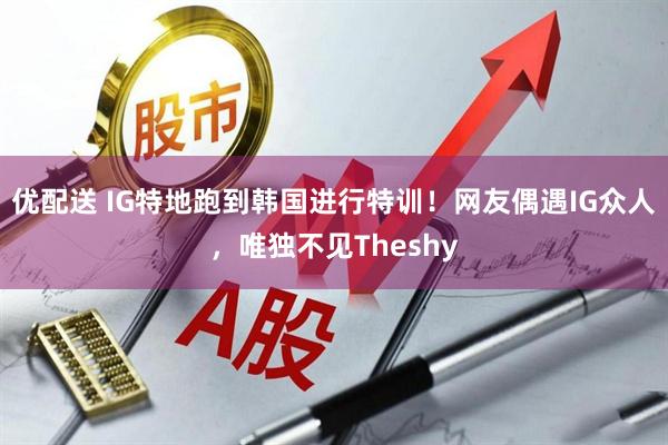 优配送 IG特地跑到韩国进行特训!网友偶遇IG众人,唯独不见Theshy