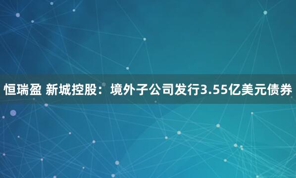 恒瑞盈 新城控股:境外子公司发行3.55亿美元债券