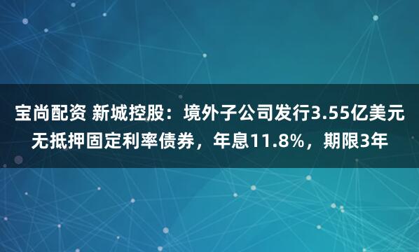 宝尚配资 新城控股:境外子公司发行3.55亿美元无抵押固定利率债券,年息11.8%,期限3年