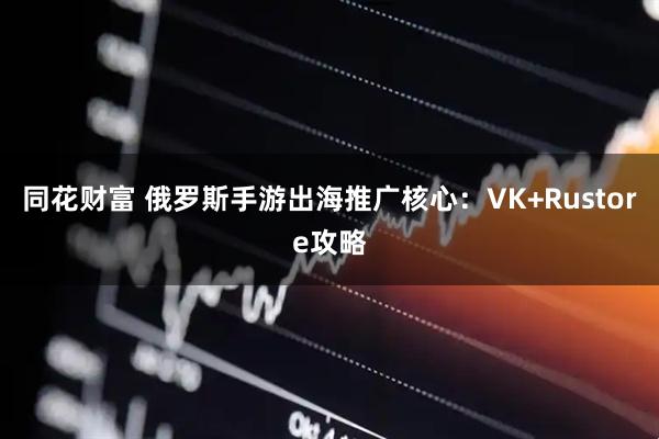 同花财富 俄罗斯手游出海推广核心：VK+Rustore攻略