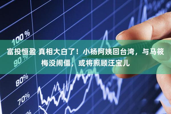 富投恒盈 真相大白了！小杨阿姨回台湾，与马筱梅没闹僵，或将照顾汪宝儿