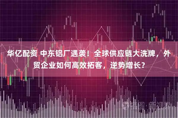 华亿配资 中东铝厂遇袭！全球供应链大洗牌，外贸企业如何高效拓客，逆势增长？