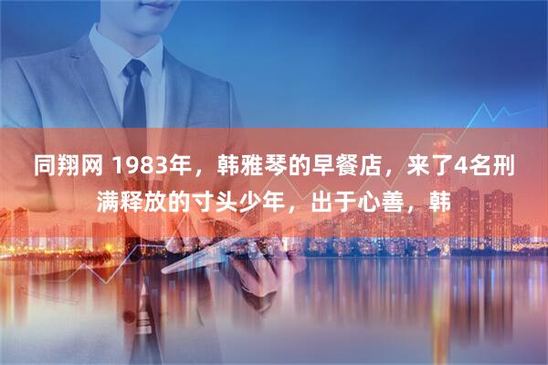 同翔网 1983年，韩雅琴的早餐店，来了4名刑满释放的寸头少年，出于心善，韩