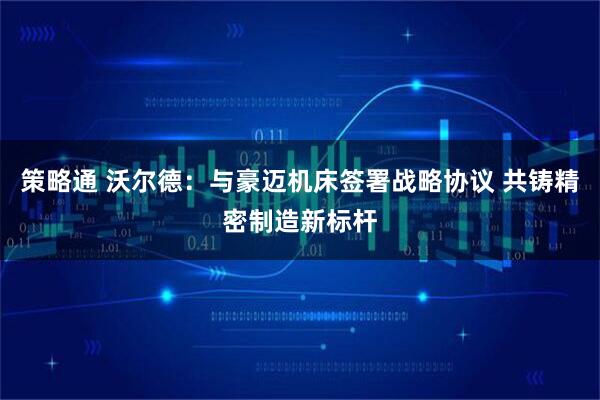 策略通 沃尔德：与豪迈机床签署战略协议 共铸精密制造新标杆