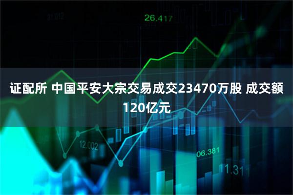 证配所 中国平安大宗交易成交23470万股 成交额120亿元