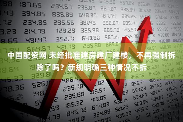 中国配资网 未经批准建房建厂建楼，不再强制拆除了吗？新规明确三种情况不拆