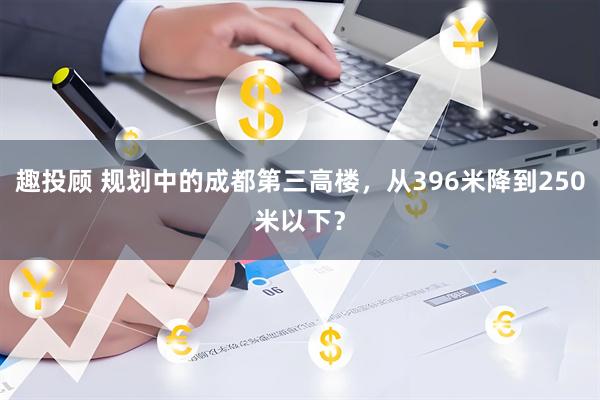 趣投顾 规划中的成都第三高楼，从396米降到250米以下？