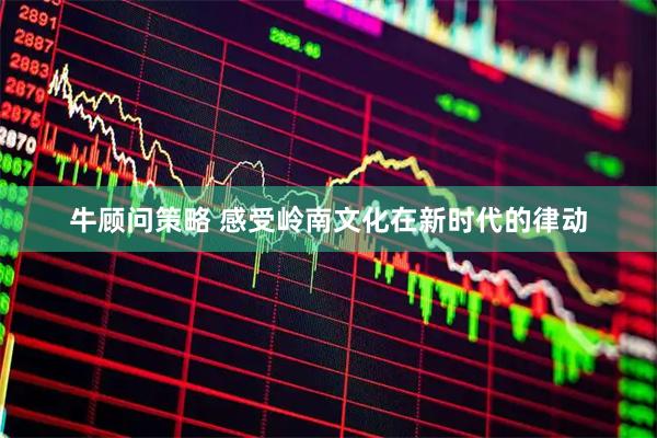 牛顾问策略 感受岭南文化在新时代的律动