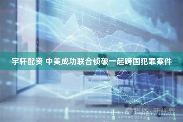 宇轩配资 中美成功联合侦破一起跨国犯罪案件