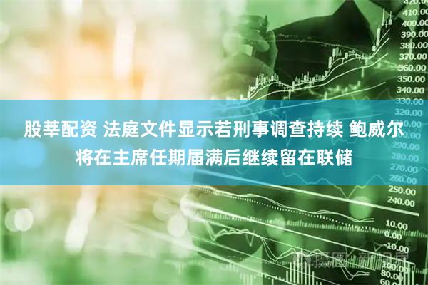 股莘配资 法庭文件显示若刑事调查持续 鲍威尔将在主席任期届满后继续留在联储