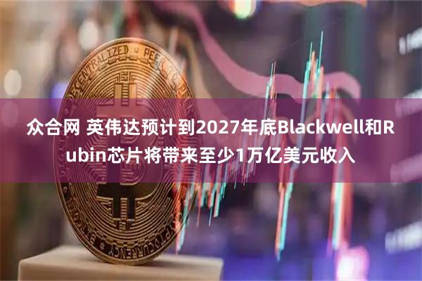 众合网 英伟达预计到2027年底Blackwell和Rubin芯片将带来至少1万亿美元收入