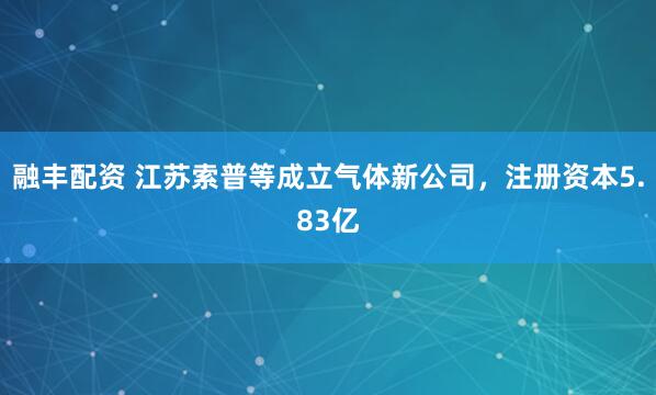 融丰配资 江苏索普等成立气体新公司，注册资本5.83亿