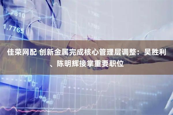 佳荣网配 创新金属完成核心管理层调整:吴胜利、陈明辉接掌重要职位