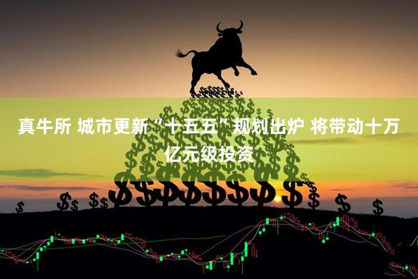 真牛所 城市更新“十五五”规划出炉 将带动十万亿元级投资