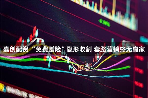 嘉创配资 “免费赠险”隐形收割 套路营销终无赢家