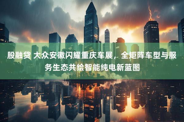 股融贷 大众安徽闪耀重庆车展，全矩阵车型与服务生态共绘智能纯电新蓝图