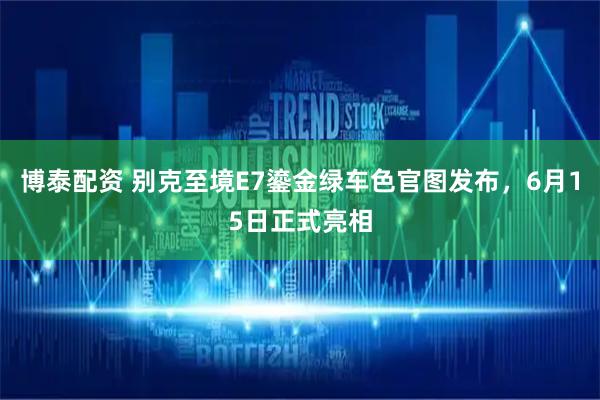 博泰配资 别克至境E7鎏金绿车色官图发布，6月15日正式亮相