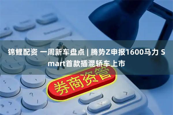 锦鲤配资 一周新车盘点 | 腾势Z申报1600马力 Smart首款插混轿车上市