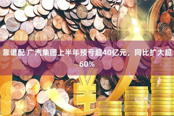 靠谱配 广汽集团上半年预亏超40亿元,同比扩大超60%