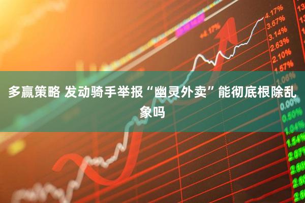 多赢策略 发动骑手举报“幽灵外卖”能彻底根除乱象吗