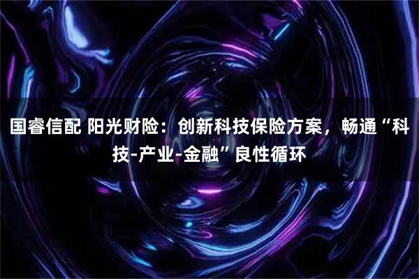 国睿信配 阳光财险：创新科技保险方案，畅通“科技-产业-金融”良性循环