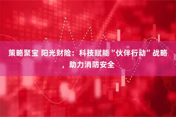 策略聚宝 阳光财险：科技赋能“伙伴行动”战略，助力消防安全