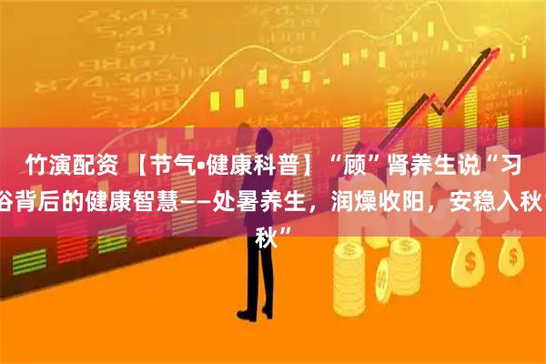 竹演配资 【节气•健康科普】“顾”肾养生说“习俗背后的健康智慧——处暑养生，润燥收阳，安稳入秋”