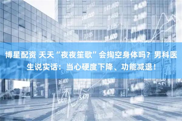 博星配资 天天“夜夜笙歌”会掏空身体吗?男科医生说实话:当心硬度下降、功能减退!