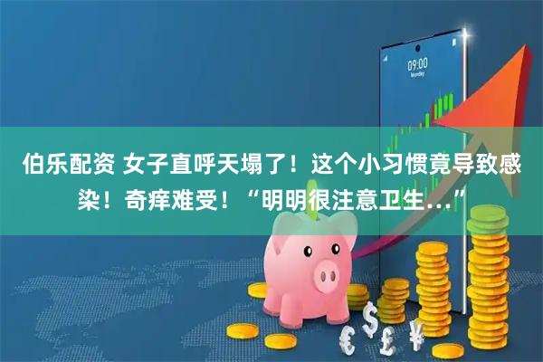 伯乐配资 女子直呼天塌了！这个小习惯竟导致感染！奇痒难受！“明明很注意卫生…”