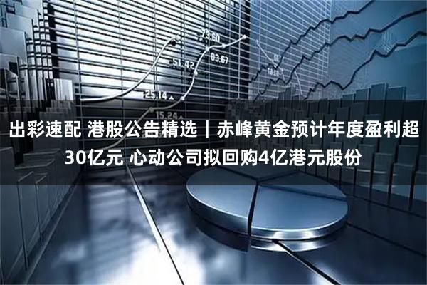 出彩速配 港股公告精选｜赤峰黄金预计年度盈利超30亿元 心动公司拟回购4亿港元股份
